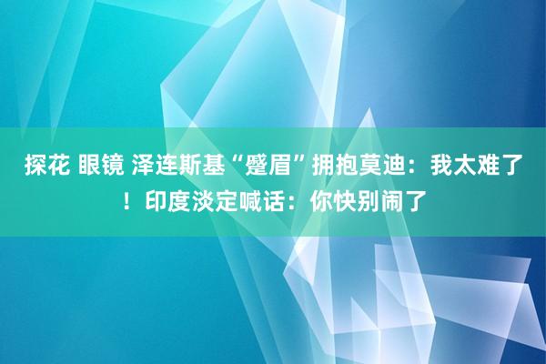 探花 眼镜 泽连斯基“蹙眉”拥抱莫迪：我太难了！印度淡定喊话：你快别闹了