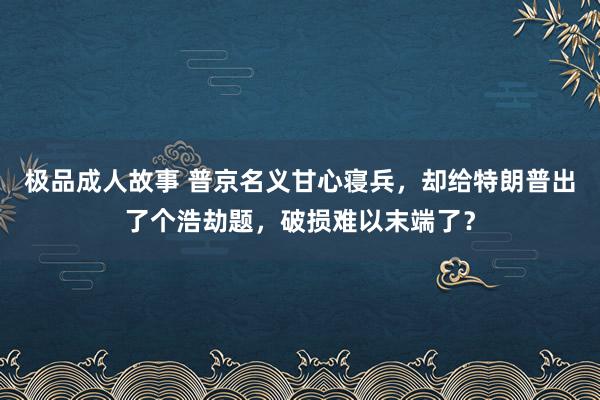 极品成人故事 普京名义甘心寝兵，却给特朗普出了个浩劫题，破损难以末端了？