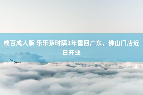 糗百成人版 乐乐茶时隔3年重回广东，佛山门店近日开业