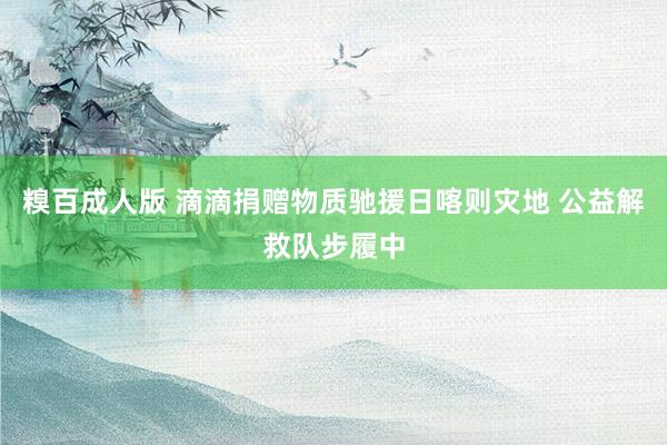 糗百成人版 滴滴捐赠物质驰援日喀则灾地 公益解救队步履中