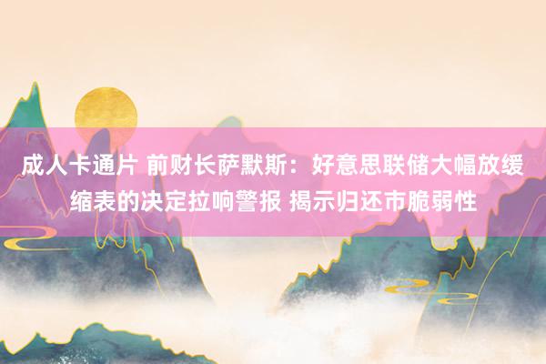 成人卡通片 前财长萨默斯：好意思联储大幅放缓缩表的决定拉响警报 揭示归还市脆弱性