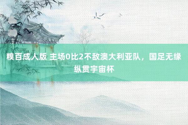 糗百成人版 主场0比2不敌澳大利亚队，国足无缘纵贯宇宙杯
