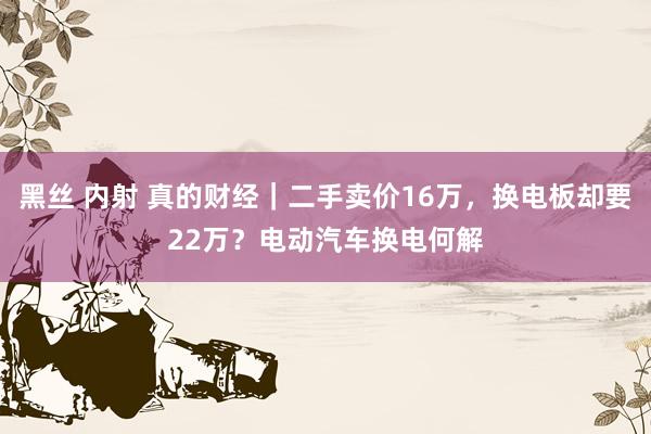 黑丝 内射 真的财经｜二手卖价16万，换电板却要22万？电动汽车换电何解