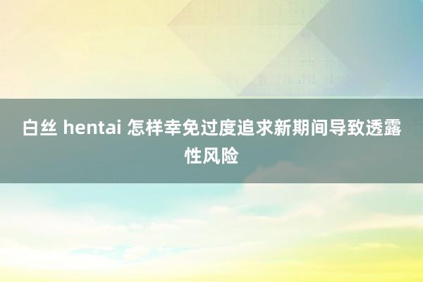 白丝 hentai 怎样幸免过度追求新期间导致透露性风险