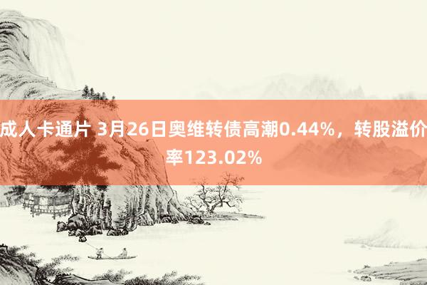 成人卡通片 3月26日奥维转债高潮0.44%，转股溢价率123.02%
