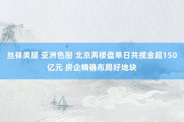 丝袜美腿 亚洲色图 北京两楼盘单日共揽金超150亿元 房企精确布局好地块