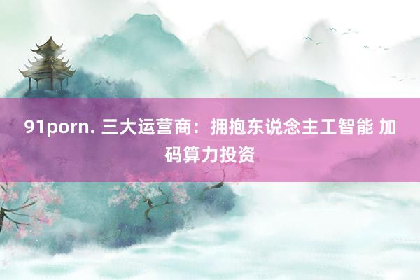 91porn. 三大运营商：拥抱东说念主工智能 加码算力投资