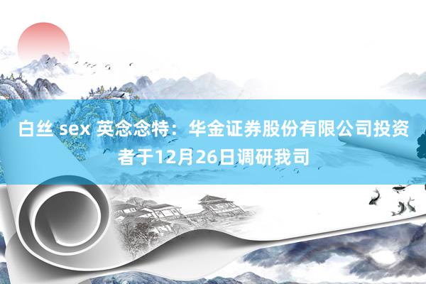 白丝 sex 英念念特：华金证券股份有限公司投资者于12月26日调研我司