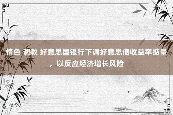 情色 调教 好意思国银行下调好意思债收益率掂量，以反应经济增长风险