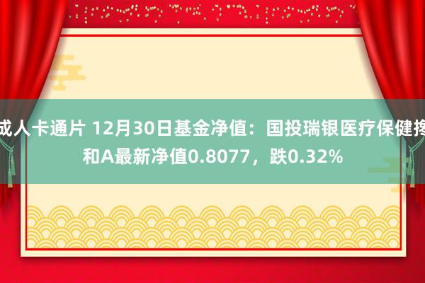 成人卡通片 12月30日基金净值：国投瑞银医疗保健搀和A最新净值0.8077，跌0.32%