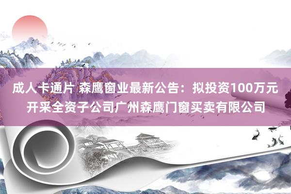 成人卡通片 森鹰窗业最新公告：拟投资100万元开采全资子公司广州森鹰门窗买卖有限公司
