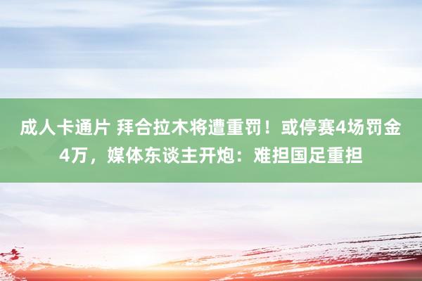 成人卡通片 拜合拉木将遭重罚！或停赛4场罚金4万，媒体东谈主开炮：难担国足重担