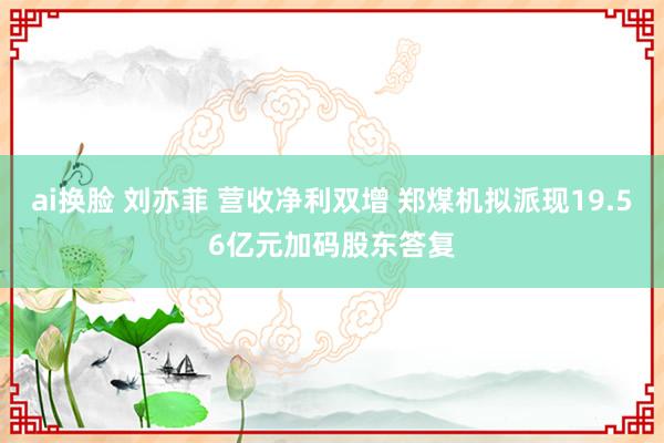 ai换脸 刘亦菲 营收净利双增 郑煤机拟派现19.56亿元加码股东答复