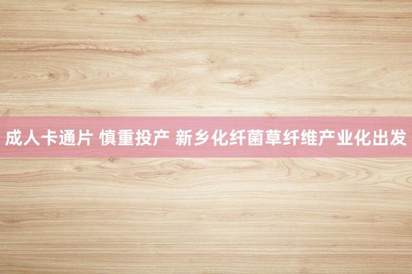 成人卡通片 慎重投产 新乡化纤菌草纤维产业化出发
