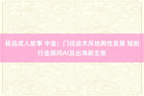 极品成人故事 中金：门径战术斥地舆性发展 短剧行业顾问AI及出海新主张