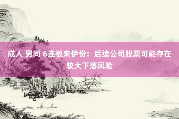 成人 男同 6连板来伊份：后续公司股票可能存在较大下落风险