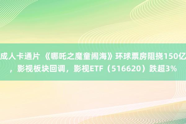成人卡通片 《哪吒之魔童闹海》环球票房阻挠150亿，影视板块回调，影视ETF（516620）跌超3%