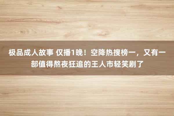 极品成人故事 仅播1晚！空降热搜榜一，又有一部值得熬夜狂追的王人市轻笑剧了