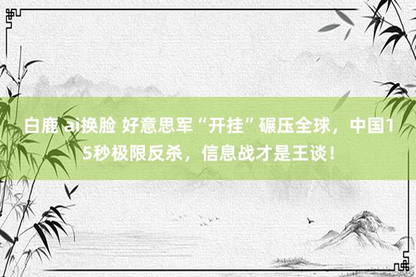 白鹿 ai换脸 好意思军“开挂”碾压全球，中国15秒极限反杀，信息战才是王谈！