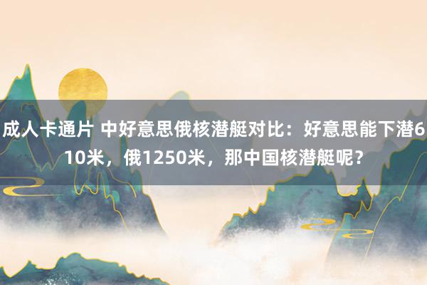 成人卡通片 中好意思俄核潜艇对比：好意思能下潜610米，俄1250米，那中国核潜艇呢？
