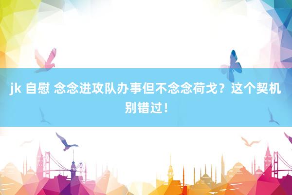 jk 自慰 念念进攻队办事但不念念荷戈？这个契机别错过！