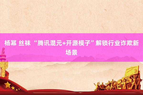 杨幂 丝袜 “腾讯混元+开源模子”解锁行业诈欺新场景