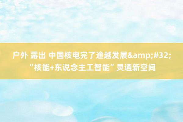 户外 露出 中国核电完了逾越发展&#32;“核能+东说念主工智能”灵通新空间