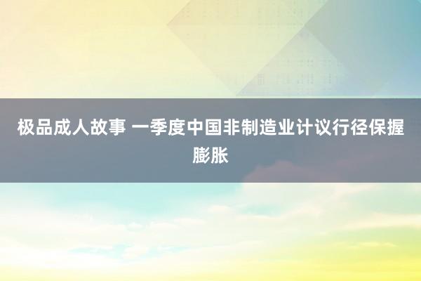 极品成人故事 一季度中国非制造业计议行径保握膨胀