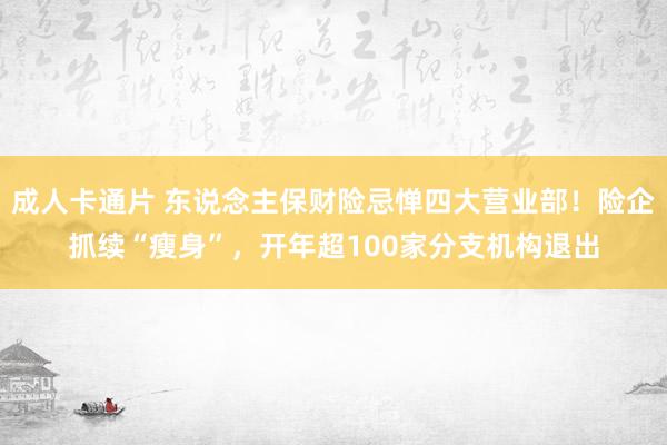 成人卡通片 东说念主保财险忌惮四大营业部！险企抓续“瘦身”，开年超100家分支机构退出