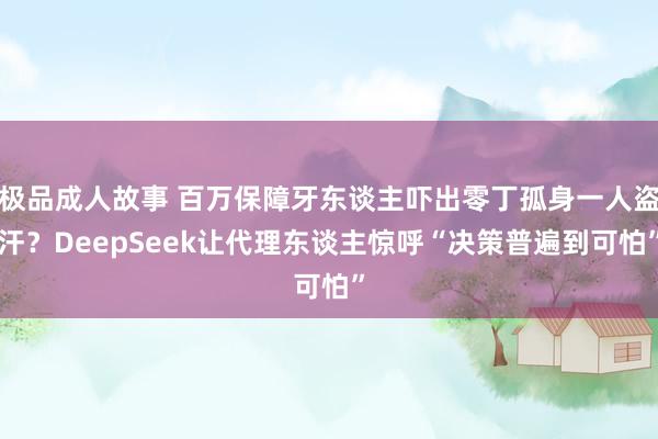 极品成人故事 百万保障牙东谈主吓出零丁孤身一人盗汗？DeepSeek让代理东谈主惊呼“决策普遍到可怕”