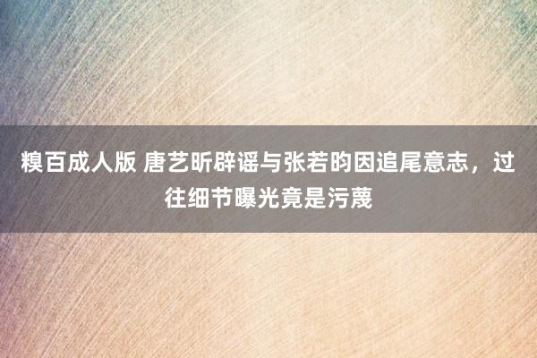 糗百成人版 唐艺昕辟谣与张若昀因追尾意志，过往细节曝光竟是污蔑