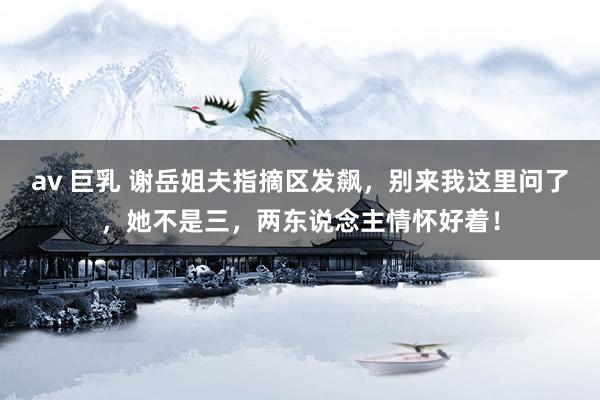 av 巨乳 谢岳姐夫指摘区发飙，别来我这里问了，她不是三，两东说念主情怀好着！