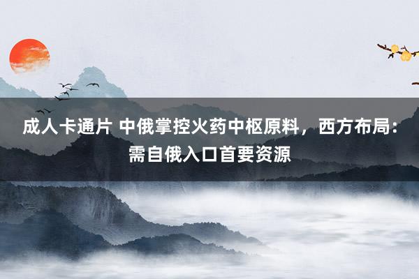 成人卡通片 中俄掌控火药中枢原料，西方布局：需自俄入口首要资源