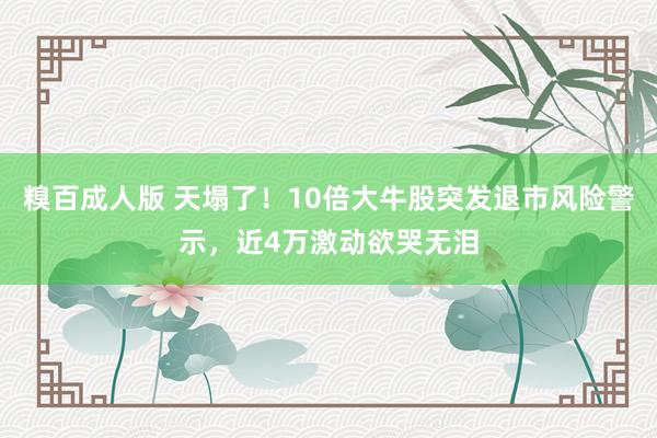 糗百成人版 天塌了！10倍大牛股突发退市风险警示，近4万激动欲哭无泪
