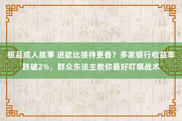 极品成人故事 进款比接待更香？多家银行收益率跌破2%，群众东谈主教你最好叮嘱战术