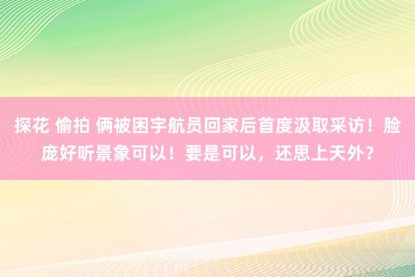 探花 偷拍 俩被困宇航员回家后首度汲取采访！脸庞好听景象可以！要是可以，还思上天外？