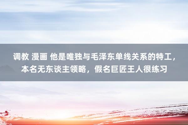 调教 漫画 他是唯独与毛泽东单线关系的特工，本名无东谈主领略，假名巨匠王人很练习