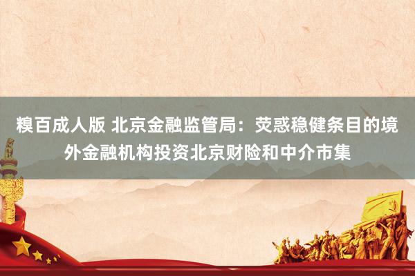 糗百成人版 北京金融监管局：荧惑稳健条目的境外金融机构投资北京财险和中介市集