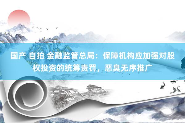 国产 自拍 金融监管总局：保障机构应加强对股权投资的统筹责罚，恶臭无序推广