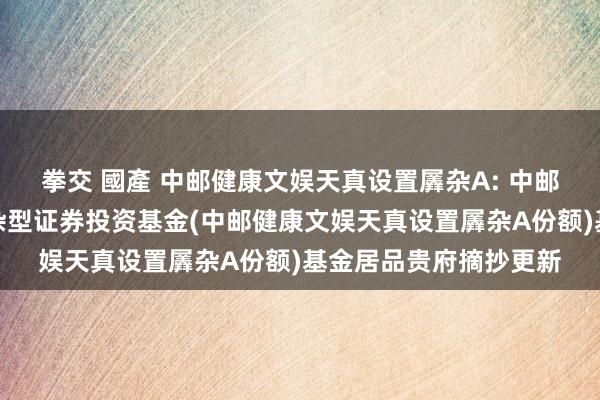 拳交 國產 中邮健康文娱天真设置羼杂A: 中邮健康文娱天真设置羼杂型证券投资基金(中邮健康文娱天真设置羼杂A份额)基金居品贵府摘抄更新