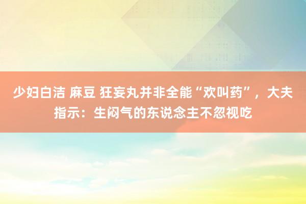 少妇白洁 麻豆 狂妄丸并非全能“欢叫药”，大夫指示：生闷气的东说念主不忽视吃