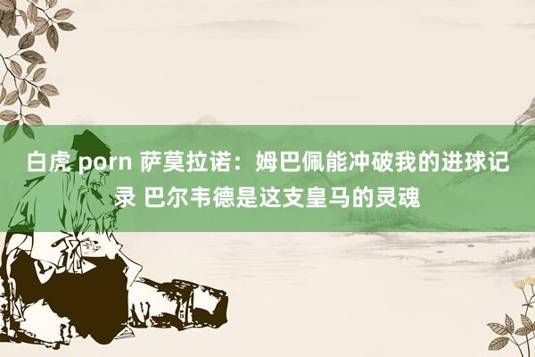 白虎 porn 萨莫拉诺：姆巴佩能冲破我的进球记录 巴尔韦德是这支皇马的灵魂