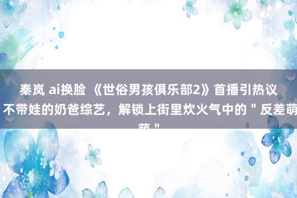 秦岚 ai换脸 《世俗男孩俱乐部2》首播引热议：不带娃的奶爸综艺，解锁上街里炊火气中的＂反差萌＂
