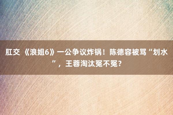 肛交 《浪姐6》一公争议炸锅！陈德容被骂“划水”，王蓉淘汰冤不冤？