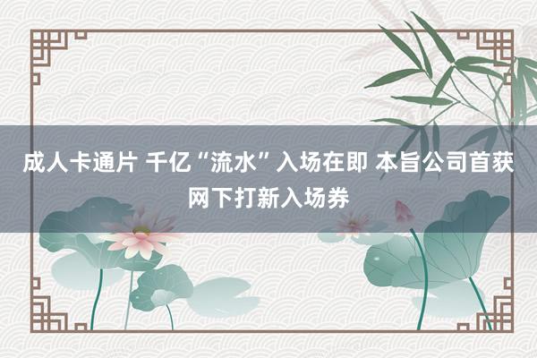 成人卡通片 千亿“流水”入场在即 本旨公司首获网下打新入场券