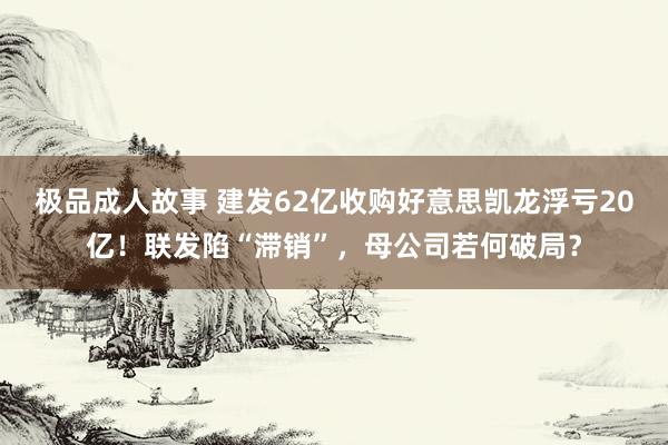 极品成人故事 建发62亿收购好意思凯龙浮亏20亿！联发陷“滞销”，母公司若何破局？