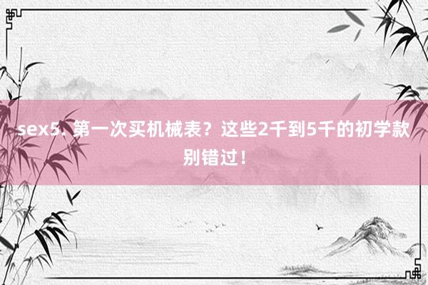 sex5. 第一次买机械表？这些2千到5千的初学款别错过！