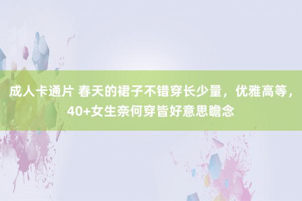 成人卡通片 春天的裙子不错穿长少量，优雅高等，40+女生奈何穿皆好意思瞻念