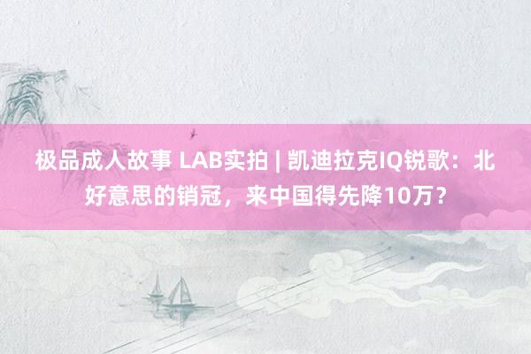 极品成人故事 LAB实拍 | 凯迪拉克IQ锐歌：北好意思的销冠，来中国得先降10万？