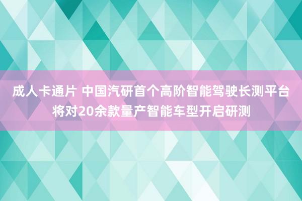 成人卡通片 中国汽研首个高阶智能驾驶长测平台将对20余款量产智能车型开启研测